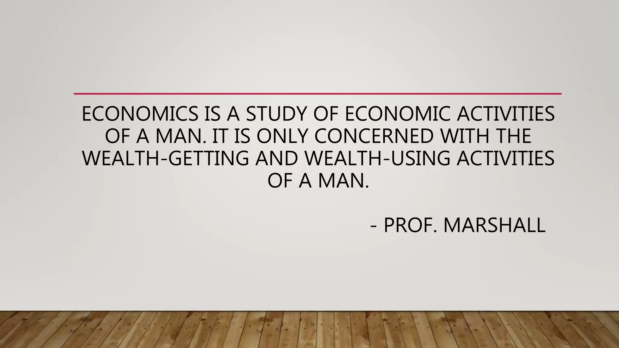 ECONOMICS IS A STUDY OF ECONOMIC ACTIVITIES
OF A MAN. IT IS ONLY CONCERNED WITH THE
WEALTH-GETTING AND WEALTH-USING ACTIVITIES
OF A MAN.
- PROF. MARSHALL
 