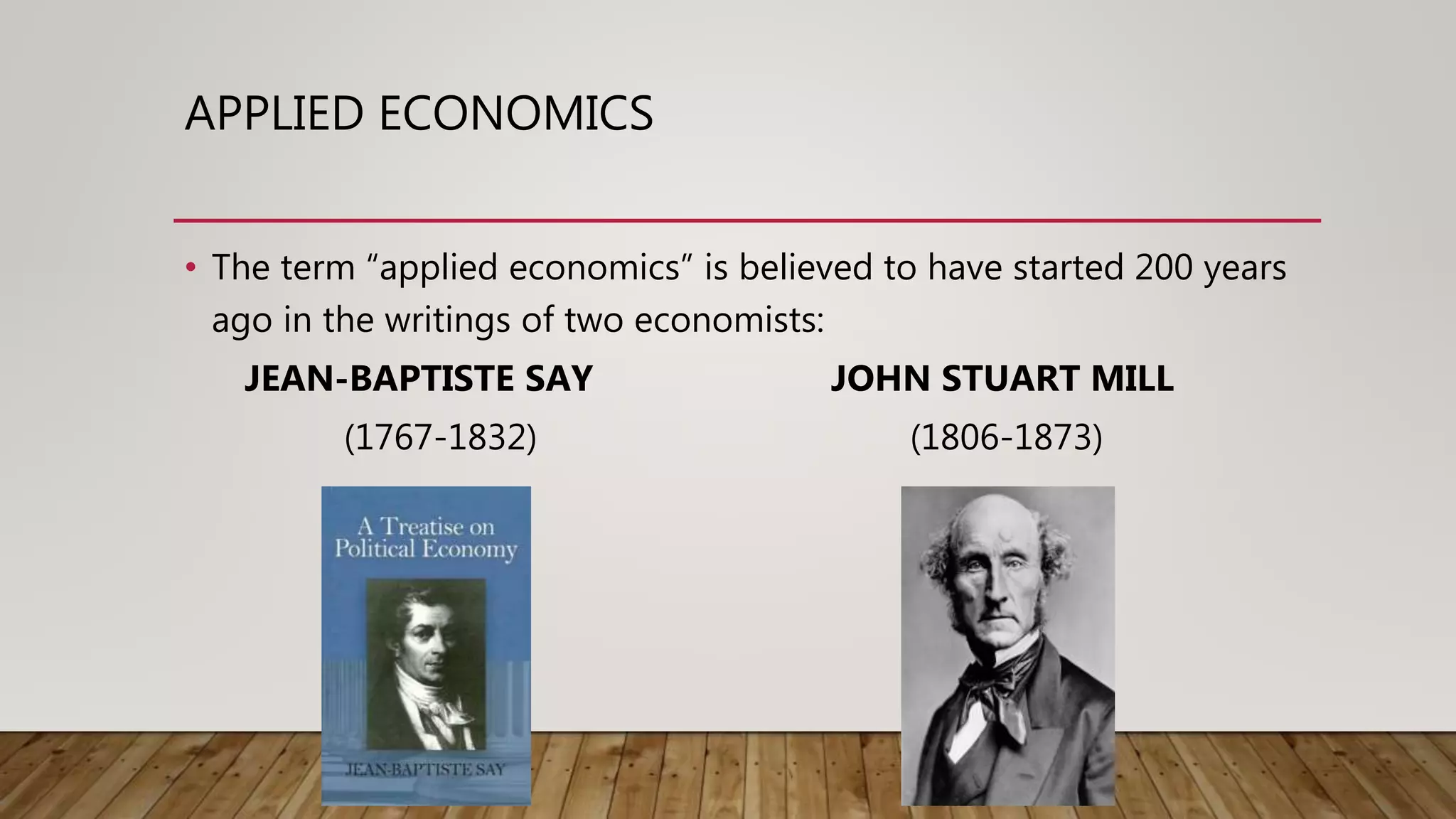 APPLIED ECONOMICS
• The term “applied economics” is believed to have started 200 years
ago in the writings of two economists:
JEAN-BAPTISTE SAY JOHN STUART MILL
(1767-1832) (1806-1873)
 