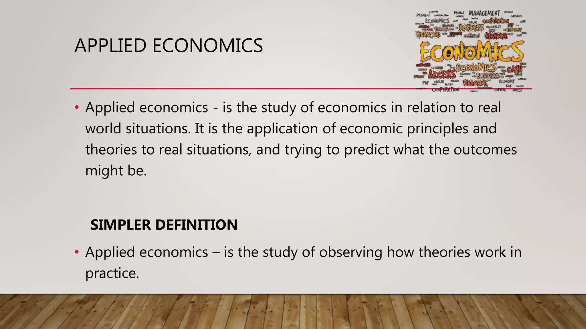 APPLIED ECONOMICS
• Applied economics - is the study of economics in relation to real
world situations. It is the application of economic principles and
theories to real situations, and trying to predict what the outcomes
might be.
SIMPLER DEFINITION
• Applied economics – is the study of observing how theories work in
practice.
 