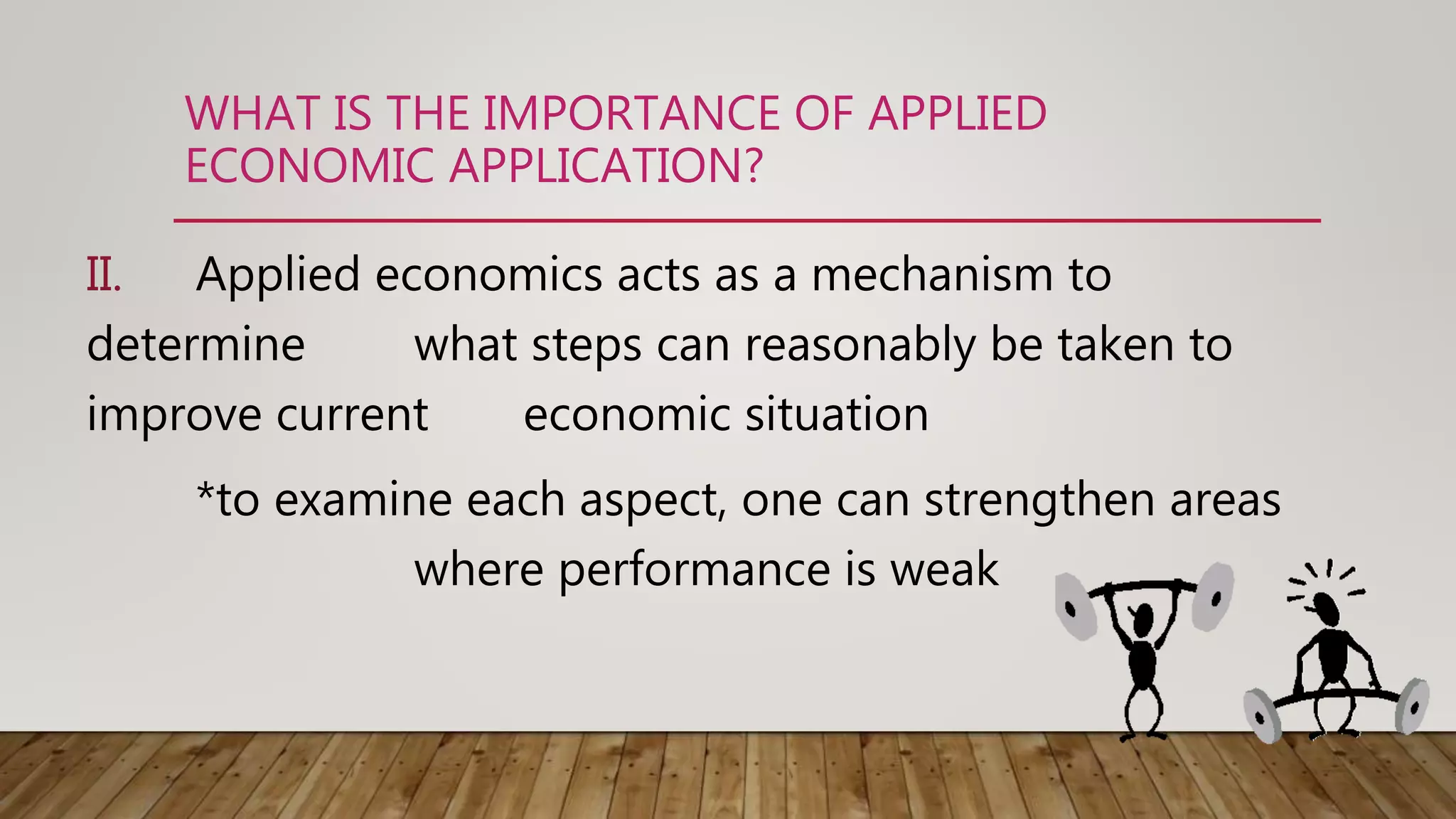 WHAT IS THE IMPORTANCE OF APPLIED
ECONOMIC APPLICATION?
II. Applied economics acts as a mechanism to
determine what steps can reasonably be taken to
improve current economic situation
*to examine each aspect, one can strengthen areas
where performance is weak
 