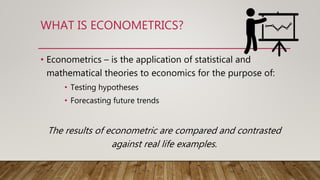 WHAT IS ECONOMETRICS?
• Econometrics – is the application of statistical and
mathematical theories to economics for the purpose of:
• Testing hypotheses
• Forecasting future trends
The results of econometric are compared and contrasted
against real life examples.
 