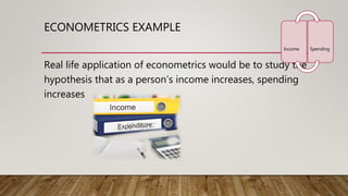 ECONOMETRICS EXAMPLE
Real life application of econometrics would be to study the
hypothesis that as a person’s income increases, spending
increases
Income Spending
 