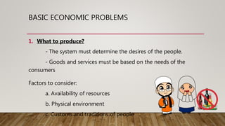 BASIC ECONOMIC PROBLEMS
1. What to produce?
- The system must determine the desires of the people.
- Goods and services must be based on the needs of the
consumers
Factors to consider:
a. Availability of resources
b. Physical environment
c. Customs and traditions of people
 