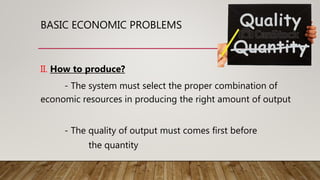 BASIC ECONOMIC PROBLEMS
II. How to produce?
- The system must select the proper combination of
economic resources in producing the right amount of output
- The quality of output must comes first before
the quantity
 