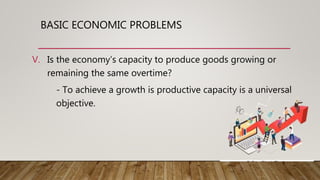 BASIC ECONOMIC PROBLEMS
V. Is the economy’s capacity to produce goods growing or
remaining the same overtime?
- To achieve a growth is productive capacity is a universal
objective.
 