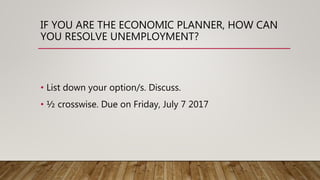 IF YOU ARE THE ECONOMIC PLANNER, HOW CAN
YOU RESOLVE UNEMPLOYMENT?
• List down your option/s. Discuss.
• ½ crosswise. Due on Friday, July 7 2017
 