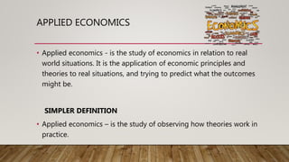 APPLIED ECONOMICS
• Applied economics - is the study of economics in relation to real
world situations. It is the application of economic principles and
theories to real situations, and trying to predict what the outcomes
might be.
SIMPLER DEFINITION
• Applied economics – is the study of observing how theories work in
practice.
 