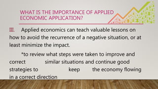WHAT IS THE IMPORTANCE OF APPLIED
ECONOMIC APPLICATION?
III. Applied economics can teach valuable lessons on
how to avoid the recurrence of a negative situation, or at
least minimize the impact.
*to review what steps were taken to improve and
correct similar situations and continue good
strategies to keep the economy flowing
in a correct direction
 