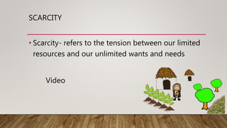 SCARCITY
• Scarcity- refers to the tension between our limited
resources and our unlimited wants and needs
Video
 