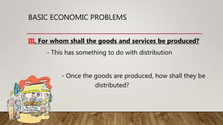 BASIC ECONOMIC PROBLEMS
III. For whom shall the goods and services be produced?
- This has something to do with distribution
- Once the goods are produced, how shall they be
distributed?
 