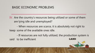 BASIC ECONOMIC PROBLEMS
IV. Are the country’s resources being utilized or some of them
are lying idle and unemployed?
- When resources are scarce, it is absolutely not right to
keep some of the available ones idle.
- If resources are not fully utilized, the production system is
said to be inefficient
 