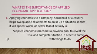 WHAT IS THE IMPORTANCE OF APPLIED
ECONOMIC APPLICATION?
1. Applying economics to a company, household or a country
helps sweep aside all attempts to dress up a situation so that
it will appear worse or better than it actually is.
*applied economics becomes a powerful tool to reveal the
true and complete situation in order to come
up with things to do
 