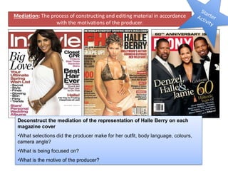 Deconstruct the mediation of the representation of Halle Berry on each
magazine cover
•What selections did the producer make for her outfit, body language, colours,
camera angle?
•What is being focused on?
•What is the motive of the producer?
Mediation: The process of constructing and editing material in accordance
with the motivations of the producer.
 