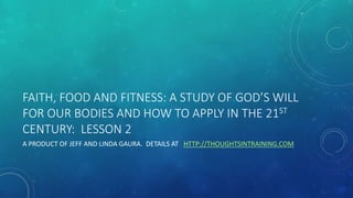 FAITH, FOOD AND FITNESS: A STUDY OF GOD’S WILL
FOR OUR BODIES AND HOW TO APPLY IN THE 21ST
CENTURY: LESSON 2
A PRODUCT OF JEFF AND LINDA GAURA. DETAILS AT HTTP://THOUGHTSINTRAINING.COM
 