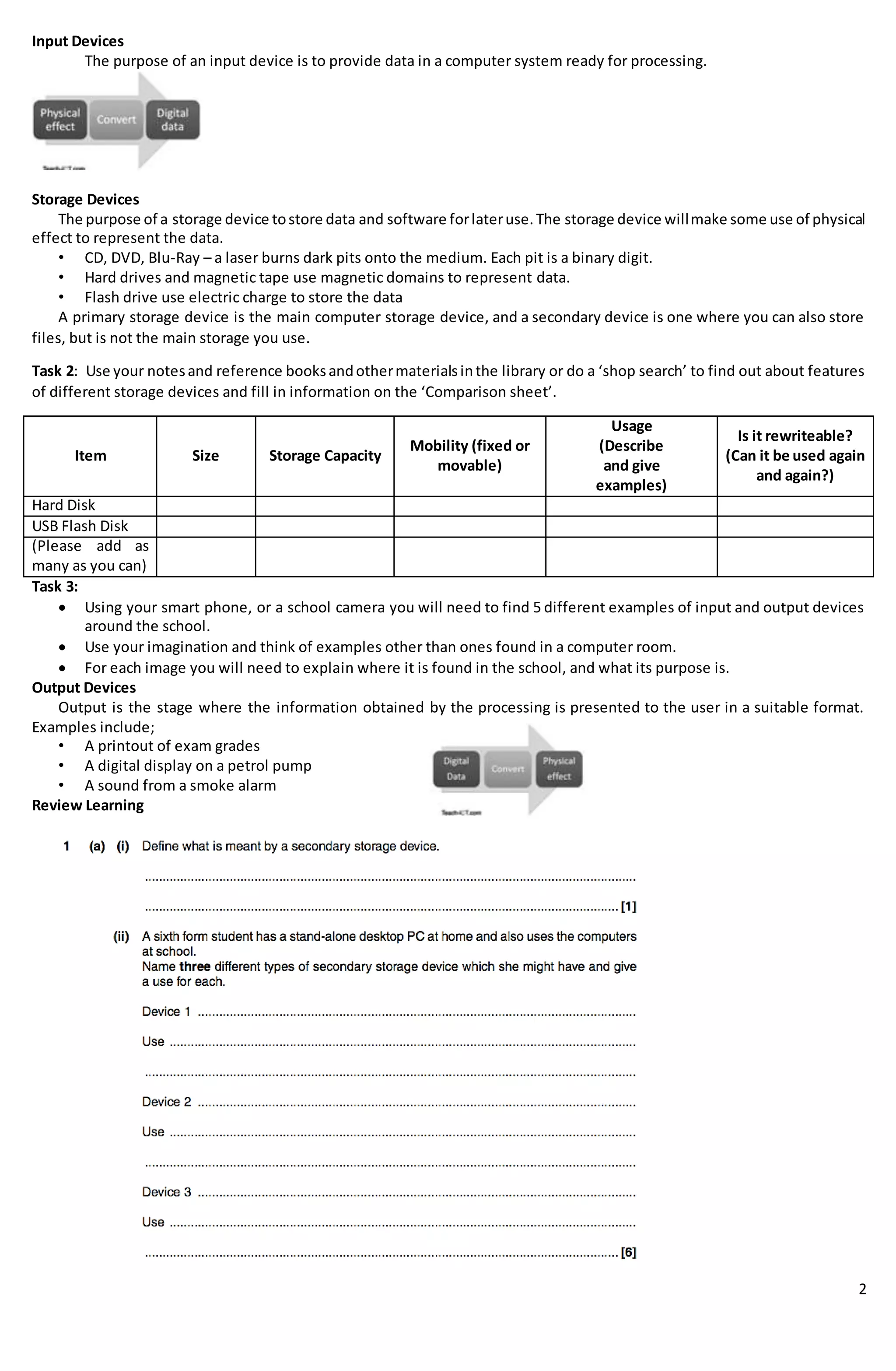 2
Input Devices
The purpose of an input device is to provide data in a computer system ready for processing.
Storage Devices
The purpose of a storage device tostore data and software forlateruse.The storage device willmake some use of physical
effect to represent the data.
• CD, DVD, Blu-Ray – a laser burns dark pits onto the medium. Each pit is a binary digit.
• Hard drives and magnetic tape use magnetic domains to represent data.
• Flash drive use electric charge to store the data
A primary storage device is the main computer storage device, and a secondary device is one where you can also store
files, but is not the main storage you use.
Task 2: Use your notesand reference booksandothermaterialsinthe library or do a ‘shop search’ to find out about features
of different storage devices and fill in information on the ‘Comparison sheet’.
Item Size Storage Capacity
Mobility (fixed or
movable)
Usage
(Describe
and give
examples)
Is it rewriteable?
(Can it be used again
and again?)
Hard Disk
USB Flash Disk
(Please add as
many as you can)
Task 3:
 Using your smart phone, or a school camera you will need to find 5 different examples of input and output devices
around the school.
 Use your imagination and think of examples other than ones found in a computer room.
 For each image you will need to explain where it is found in the school, and what its purpose is.
Output Devices
Output is the stage where the information obtained by the processing is presented to the user in a suitable format.
Examples include;
• A printout of exam grades
• A digital display on a petrol pump
• A sound from a smoke alarm
Review Learning
 