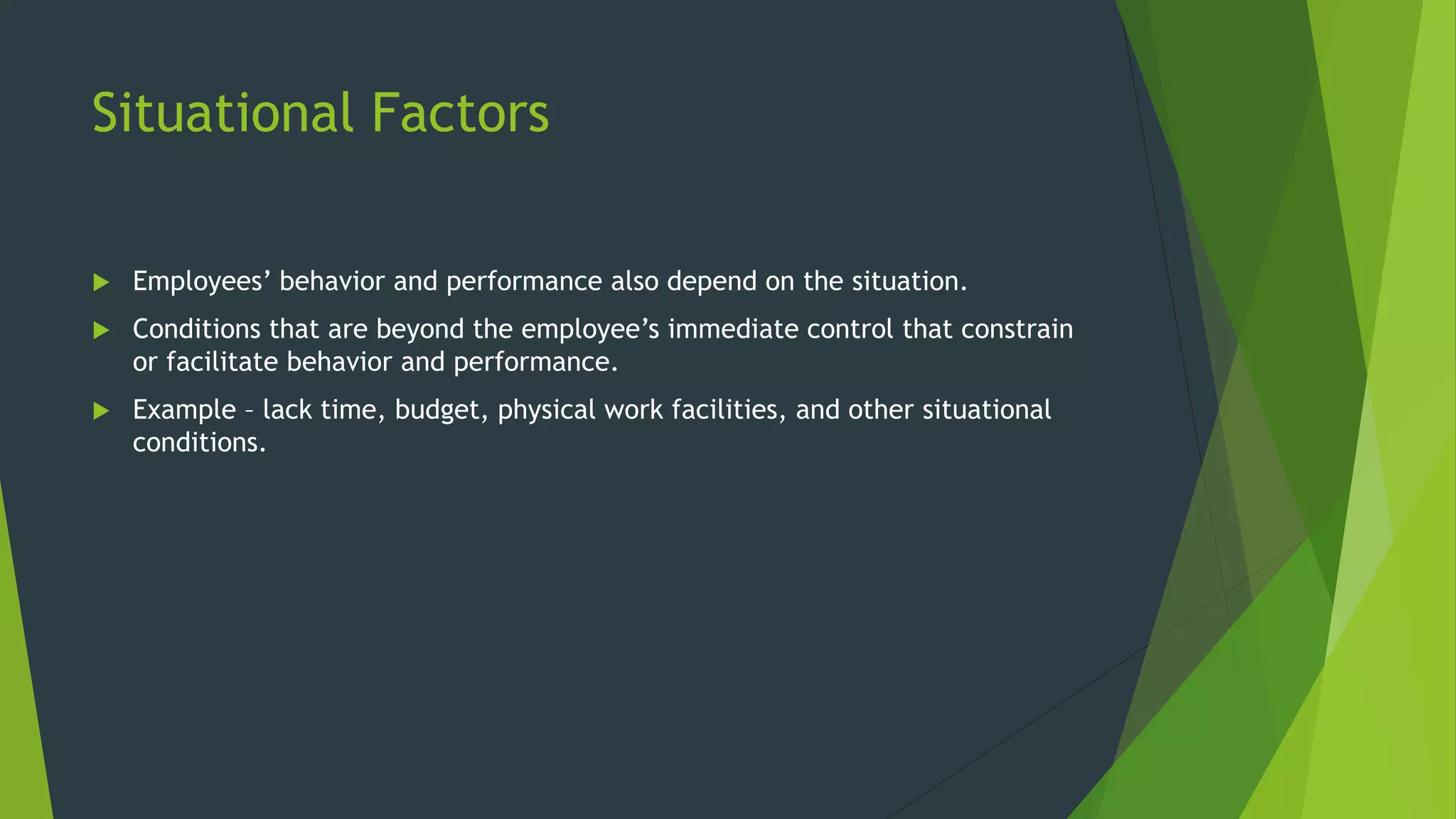 Situational Factors
 Employees’ behavior and performance also depend on the situation.
 Conditions that are beyond the employee’s immediate control that constrain
or facilitate behavior and performance.
 Example – lack time, budget, physical work facilities, and other situational
conditions.
 