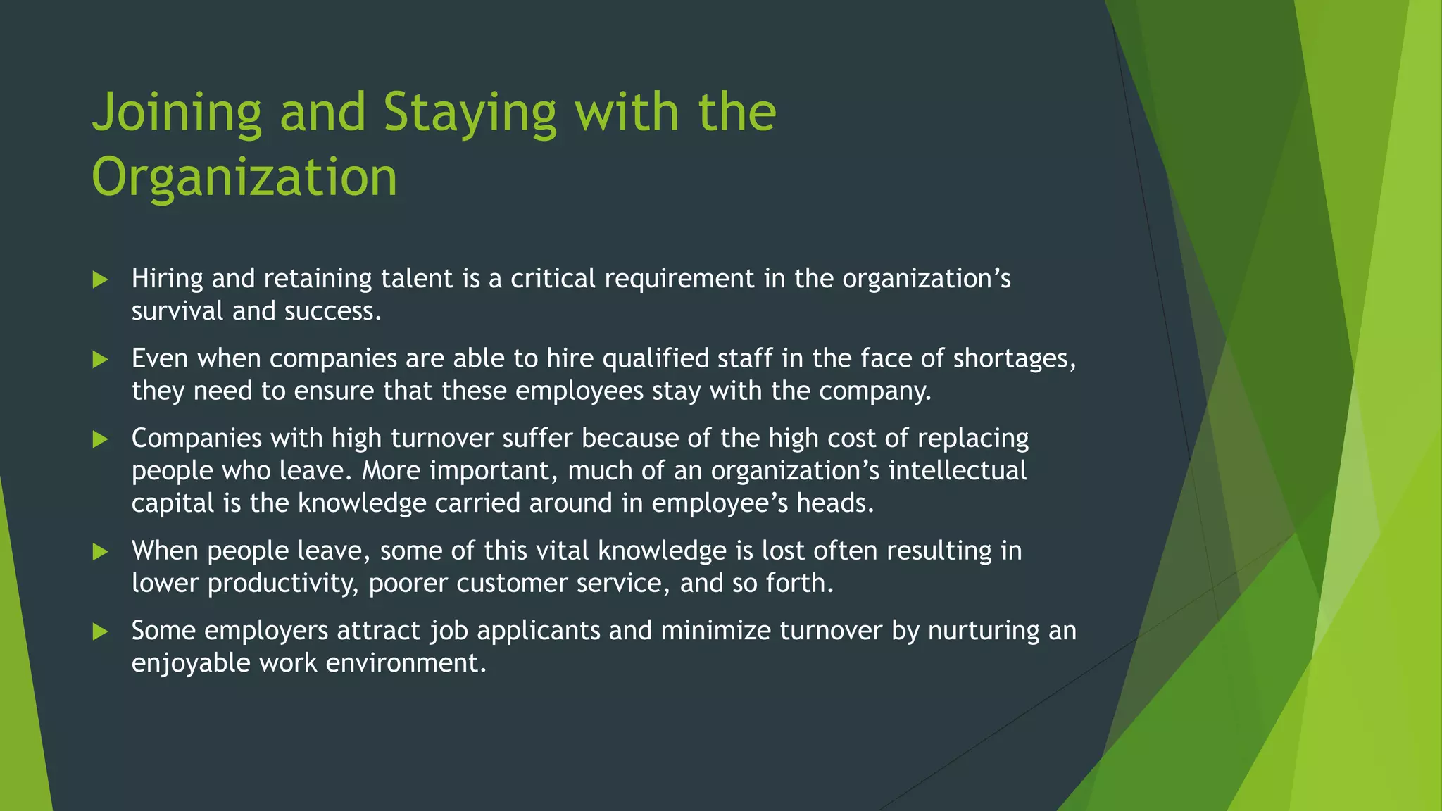 Joining and Staying with the
Organization
 Hiring and retaining talent is a critical requirement in the organization’s
survival and success.
 Even when companies are able to hire qualified staff in the face of shortages,
they need to ensure that these employees stay with the company.
 Companies with high turnover suffer because of the high cost of replacing
people who leave. More important, much of an organization’s intellectual
capital is the knowledge carried around in employee’s heads.
 When people leave, some of this vital knowledge is lost often resulting in
lower productivity, poorer customer service, and so forth.
 Some employers attract job applicants and minimize turnover by nurturing an
enjoyable work environment.
 