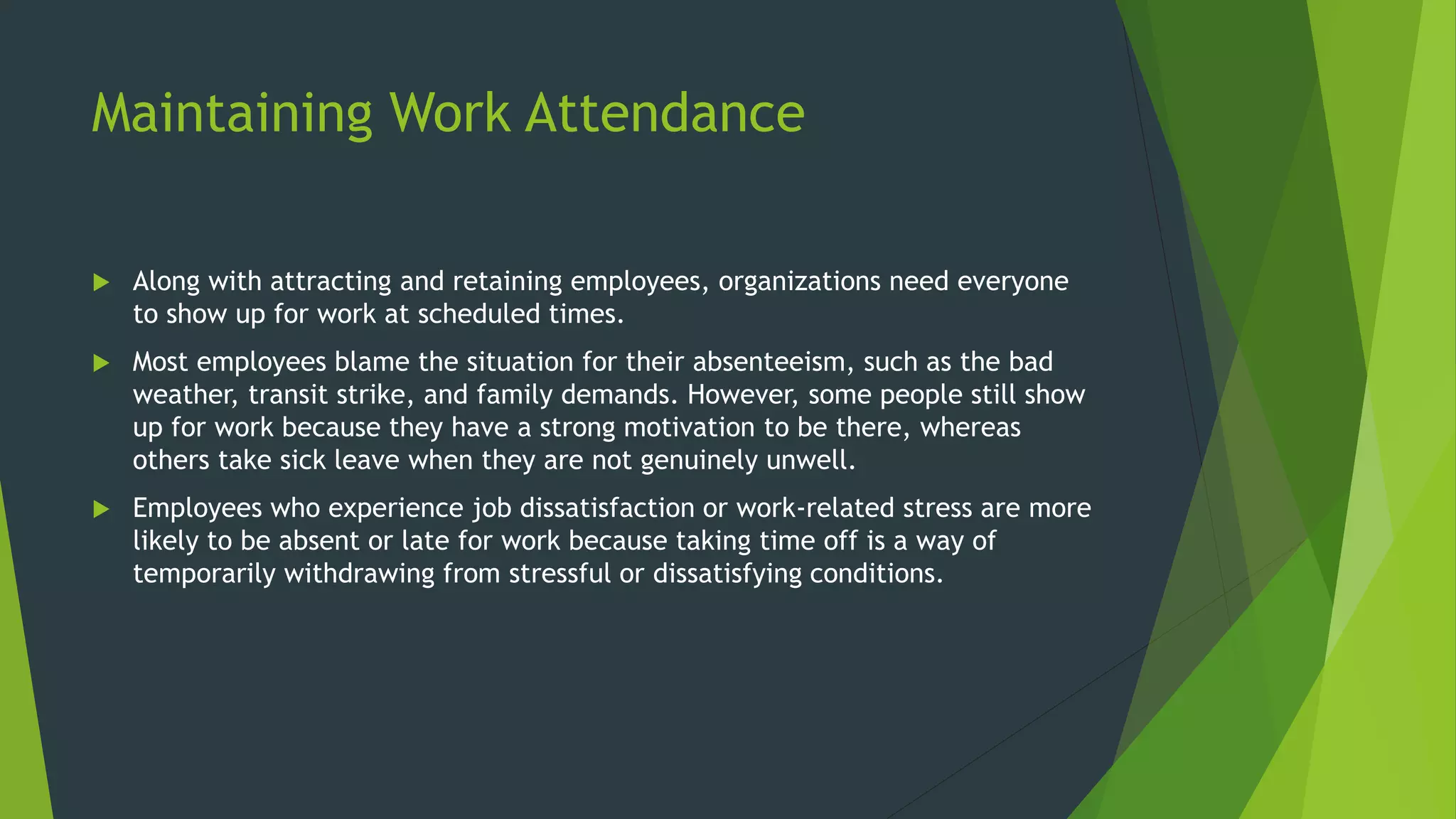 Maintaining Work Attendance
 Along with attracting and retaining employees, organizations need everyone
to show up for work at scheduled times.
 Most employees blame the situation for their absenteeism, such as the bad
weather, transit strike, and family demands. However, some people still show
up for work because they have a strong motivation to be there, whereas
others take sick leave when they are not genuinely unwell.
 Employees who experience job dissatisfaction or work-related stress are more
likely to be absent or late for work because taking time off is a way of
temporarily withdrawing from stressful or dissatisfying conditions.
 