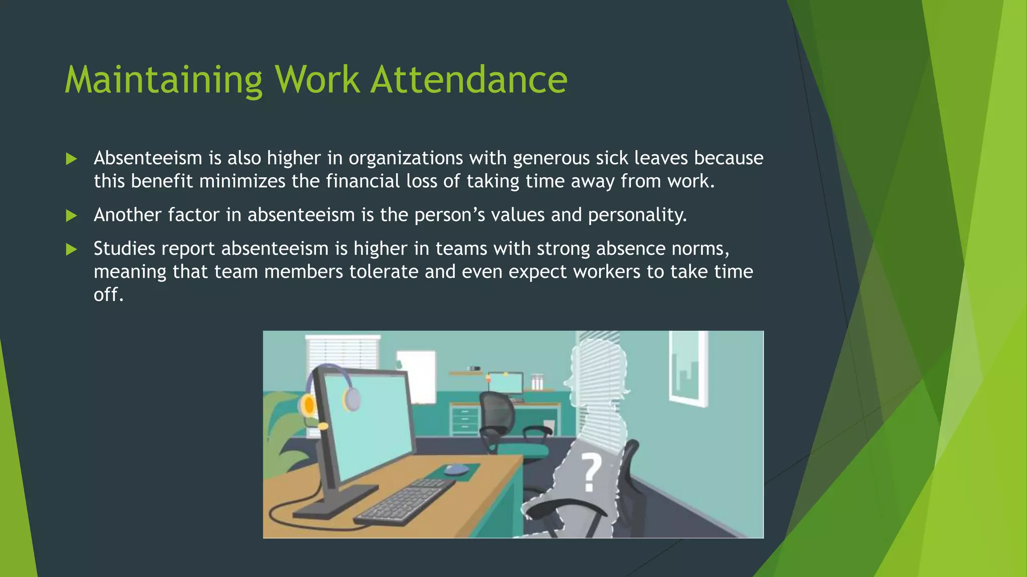 Maintaining Work Attendance
 Absenteeism is also higher in organizations with generous sick leaves because
this benefit minimizes the financial loss of taking time away from work.
 Another factor in absenteeism is the person’s values and personality.
 Studies report absenteeism is higher in teams with strong absence norms,
meaning that team members tolerate and even expect workers to take time
off.
 