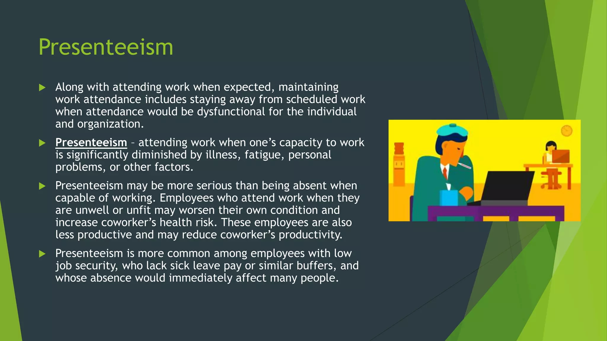 Presenteeism
 Along with attending work when expected, maintaining
work attendance includes staying away from scheduled work
when attendance would be dysfunctional for the individual
and organization.
 Presenteeism – attending work when one’s capacity to work
is significantly diminished by illness, fatigue, personal
problems, or other factors.
 Presenteeism may be more serious than being absent when
capable of working. Employees who attend work when they
are unwell or unfit may worsen their own condition and
increase coworker’s health risk. These employees are also
less productive and may reduce coworker’s productivity.
 Presenteeism is more common among employees with low
job security, who lack sick leave pay or similar buffers, and
whose absence would immediately affect many people.
 
