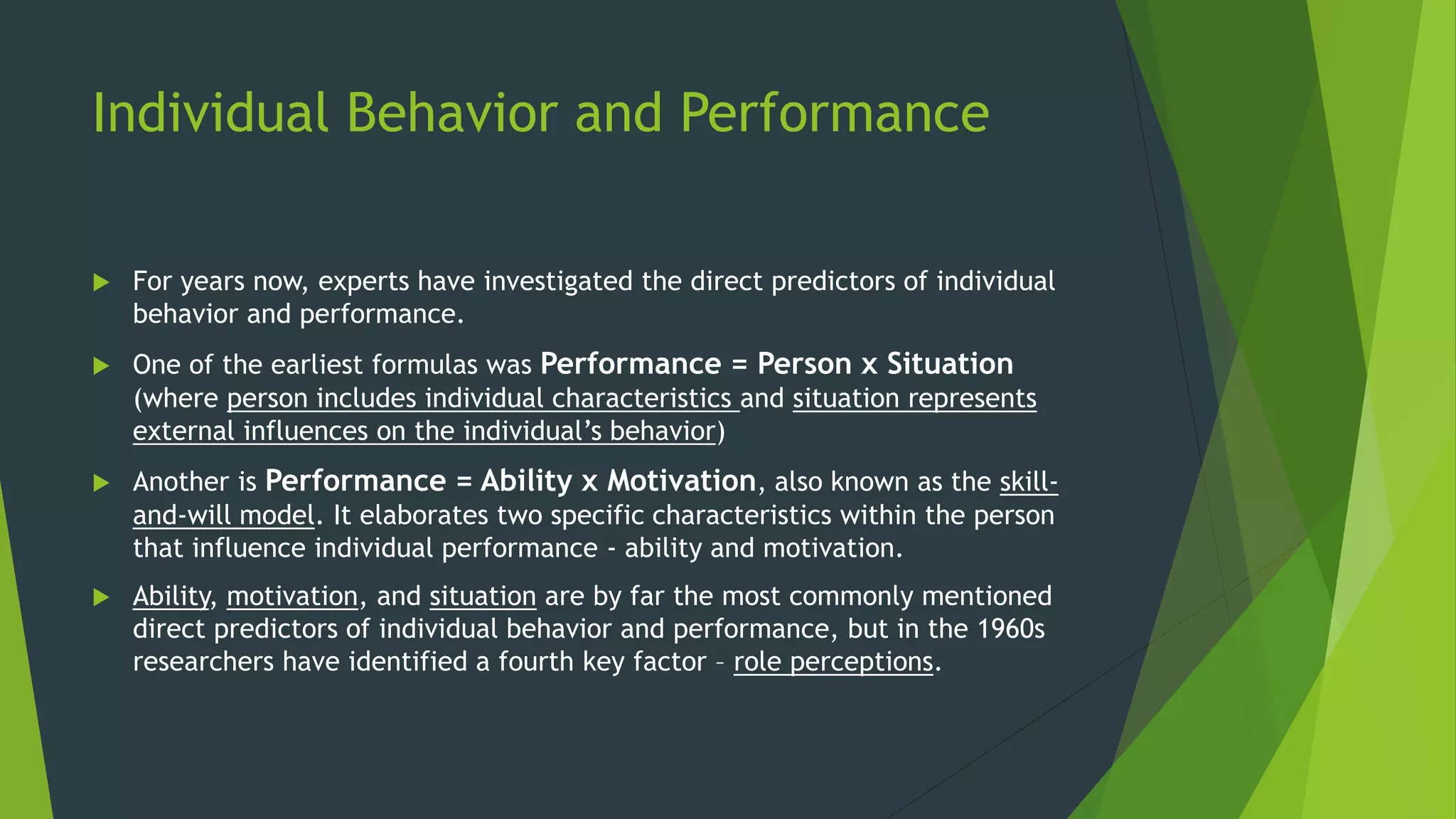 Individual Behavior and Performance
 For years now, experts have investigated the direct predictors of individual
behavior and performance.
 One of the earliest formulas was Performance = Person x Situation
(where person includes individual characteristics and situation represents
external influences on the individual’s behavior)
 Another is Performance = Ability x Motivation, also known as the skill-
and-will model. It elaborates two specific characteristics within the person
that influence individual performance - ability and motivation.
 Ability, motivation, and situation are by far the most commonly mentioned
direct predictors of individual behavior and performance, but in the 1960s
researchers have identified a fourth key factor – role perceptions.
 