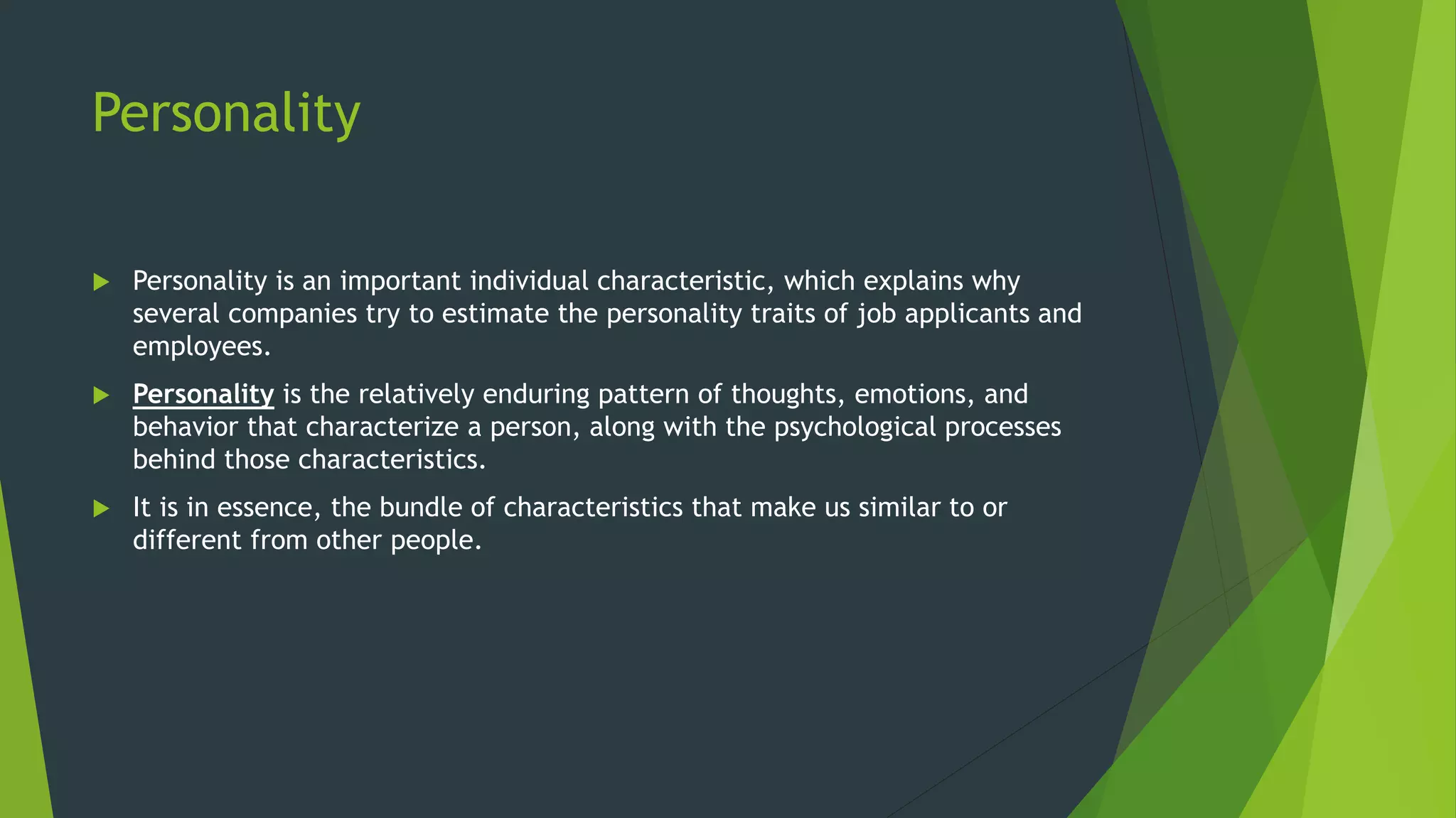 Personality
 Personality is an important individual characteristic, which explains why
several companies try to estimate the personality traits of job applicants and
employees.
 Personality is the relatively enduring pattern of thoughts, emotions, and
behavior that characterize a person, along with the psychological processes
behind those characteristics.
 It is in essence, the bundle of characteristics that make us similar to or
different from other people.
 
