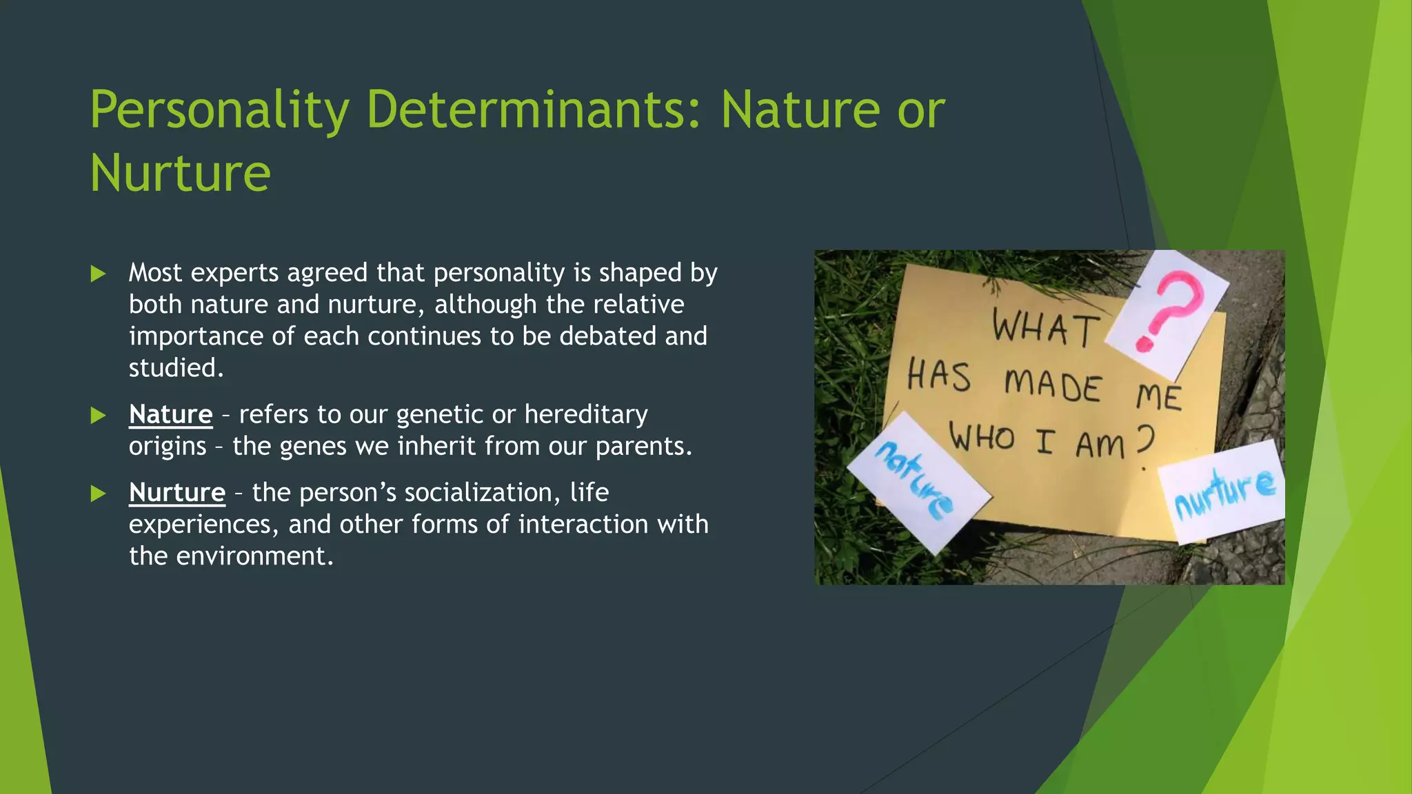 Personality Determinants: Nature or
Nurture
 Most experts agreed that personality is shaped by
both nature and nurture, although the relative
importance of each continues to be debated and
studied.
 Nature – refers to our genetic or hereditary
origins – the genes we inherit from our parents.
 Nurture – the person’s socialization, life
experiences, and other forms of interaction with
the environment.
 