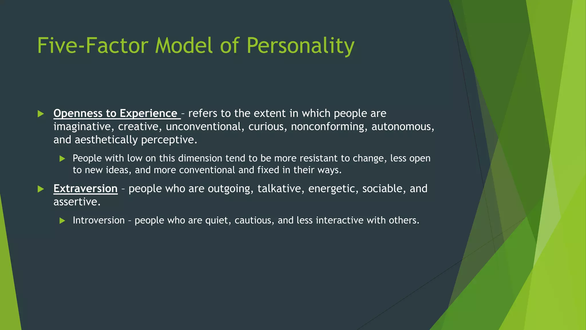 Five-Factor Model of Personality
 Openness to Experience – refers to the extent in which people are
imaginative, creative, unconventional, curious, nonconforming, autonomous,
and aesthetically perceptive.
 People with low on this dimension tend to be more resistant to change, less open
to new ideas, and more conventional and fixed in their ways.
 Extraversion – people who are outgoing, talkative, energetic, sociable, and
assertive.
 Introversion – people who are quiet, cautious, and less interactive with others.
 