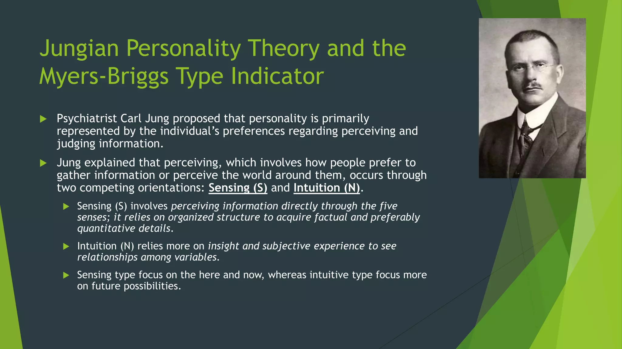 Jungian Personality Theory and the
Myers-Briggs Type Indicator
 Psychiatrist Carl Jung proposed that personality is primarily
represented by the individual’s preferences regarding perceiving and
judging information.
 Jung explained that perceiving, which involves how people prefer to
gather information or perceive the world around them, occurs through
two competing orientations: Sensing (S) and Intuition (N).
 Sensing (S) involves perceiving information directly through the five
senses; it relies on organized structure to acquire factual and preferably
quantitative details.
 Intuition (N) relies more on insight and subjective experience to see
relationships among variables.
 Sensing type focus on the here and now, whereas intuitive type focus more
on future possibilities.
 