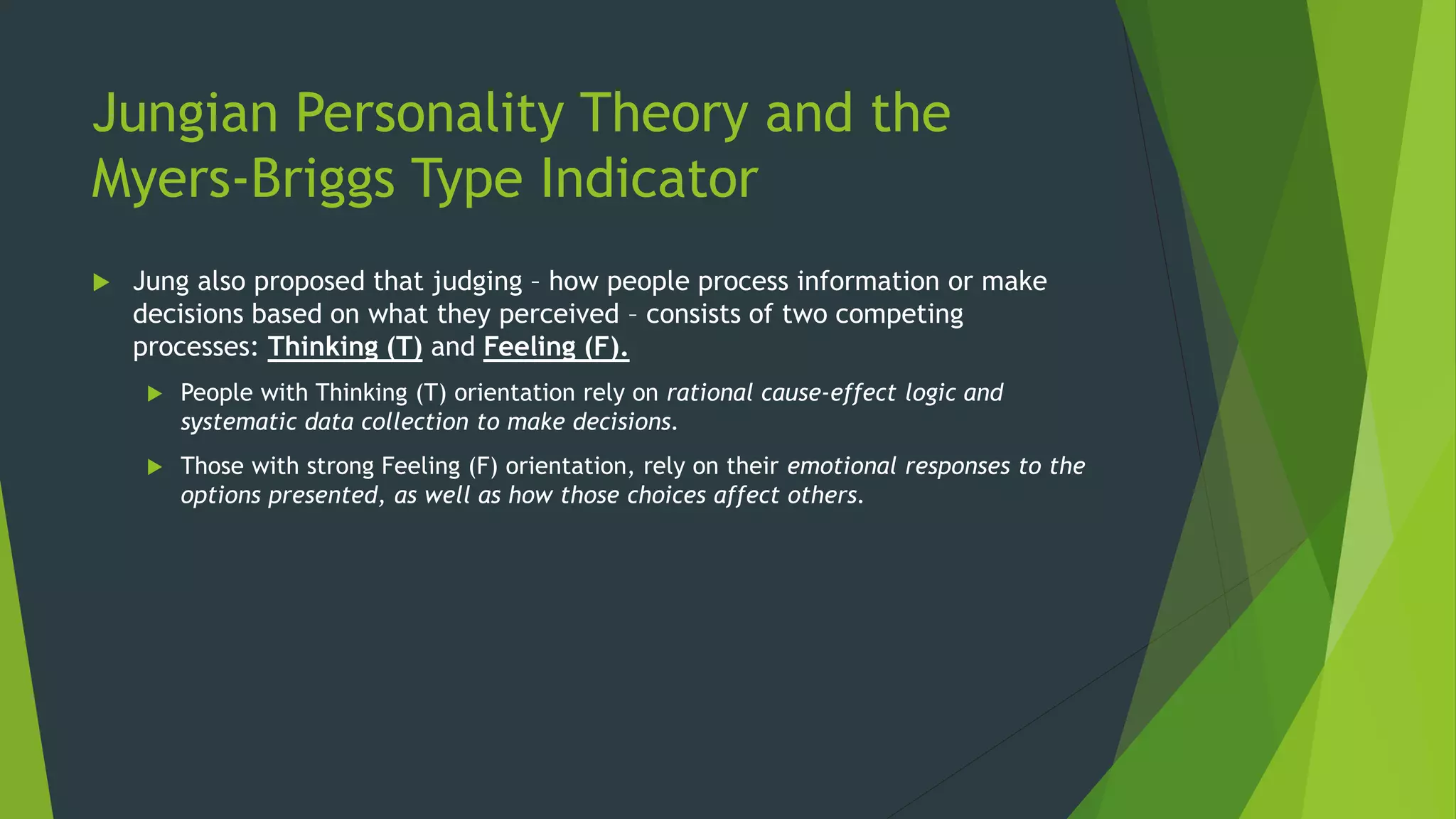 Jungian Personality Theory and the
Myers-Briggs Type Indicator
 Jung also proposed that judging – how people process information or make
decisions based on what they perceived – consists of two competing
processes: Thinking (T) and Feeling (F).
 People with Thinking (T) orientation rely on rational cause-effect logic and
systematic data collection to make decisions.
 Those with strong Feeling (F) orientation, rely on their emotional responses to the
options presented, as well as how those choices affect others.
 