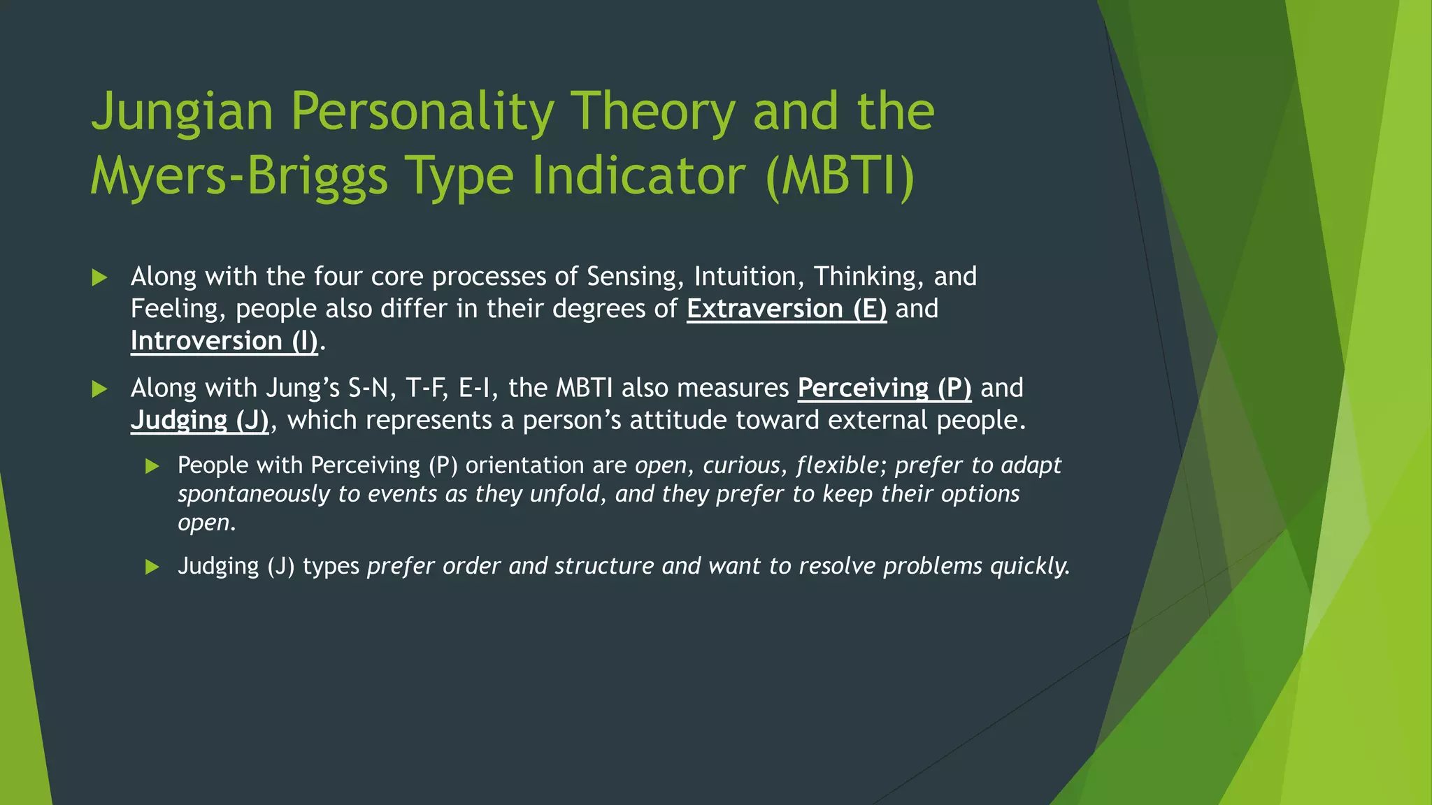 Jungian Personality Theory and the
Myers-Briggs Type Indicator (MBTI)
 Along with the four core processes of Sensing, Intuition, Thinking, and
Feeling, people also differ in their degrees of Extraversion (E) and
Introversion (I).
 Along with Jung’s S-N, T-F, E-I, the MBTI also measures Perceiving (P) and
Judging (J), which represents a person’s attitude toward external people.
 People with Perceiving (P) orientation are open, curious, flexible; prefer to adapt
spontaneously to events as they unfold, and they prefer to keep their options
open.
 Judging (J) types prefer order and structure and want to resolve problems quickly.
 