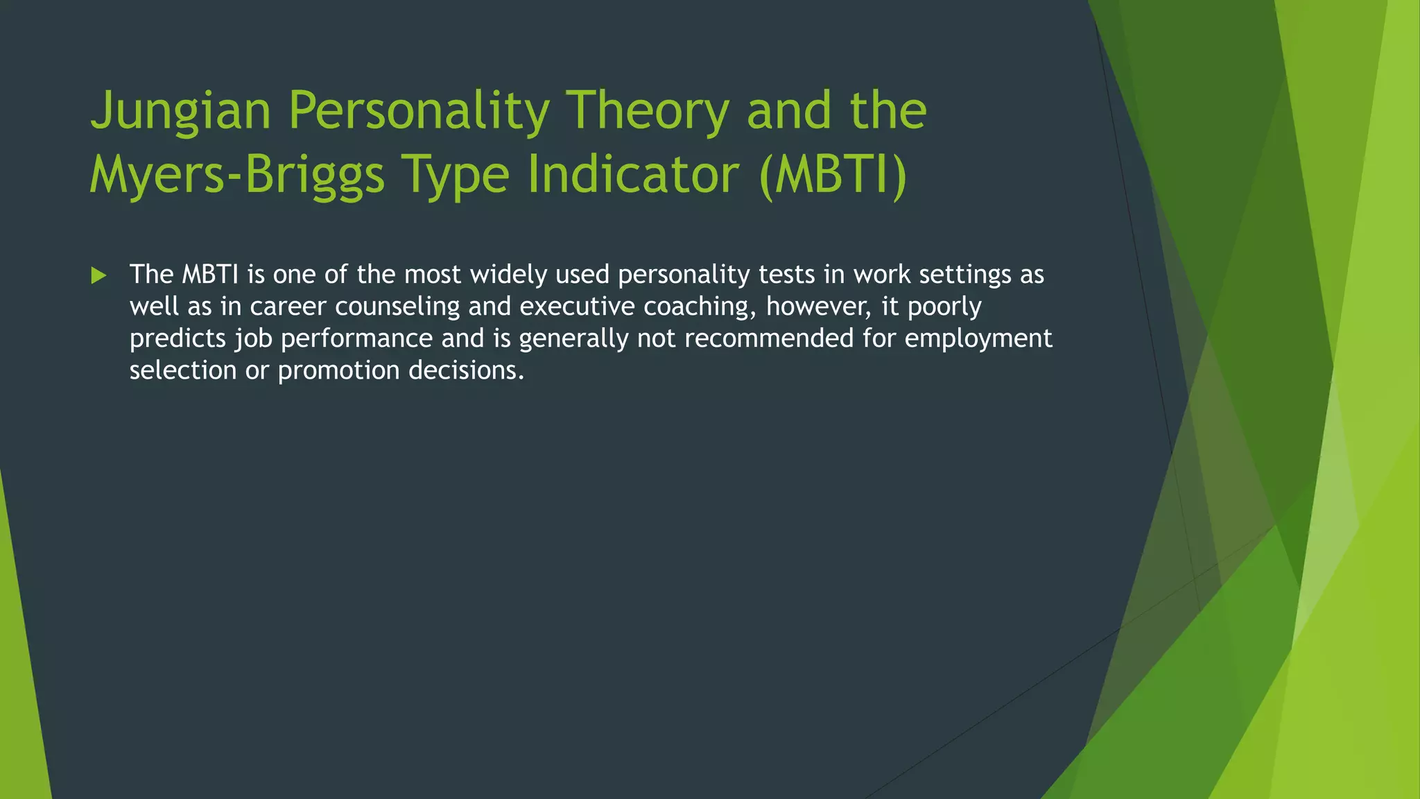 Jungian Personality Theory and the
Myers-Briggs Type Indicator (MBTI)
 The MBTI is one of the most widely used personality tests in work settings as
well as in career counseling and executive coaching, however, it poorly
predicts job performance and is generally not recommended for employment
selection or promotion decisions.
 