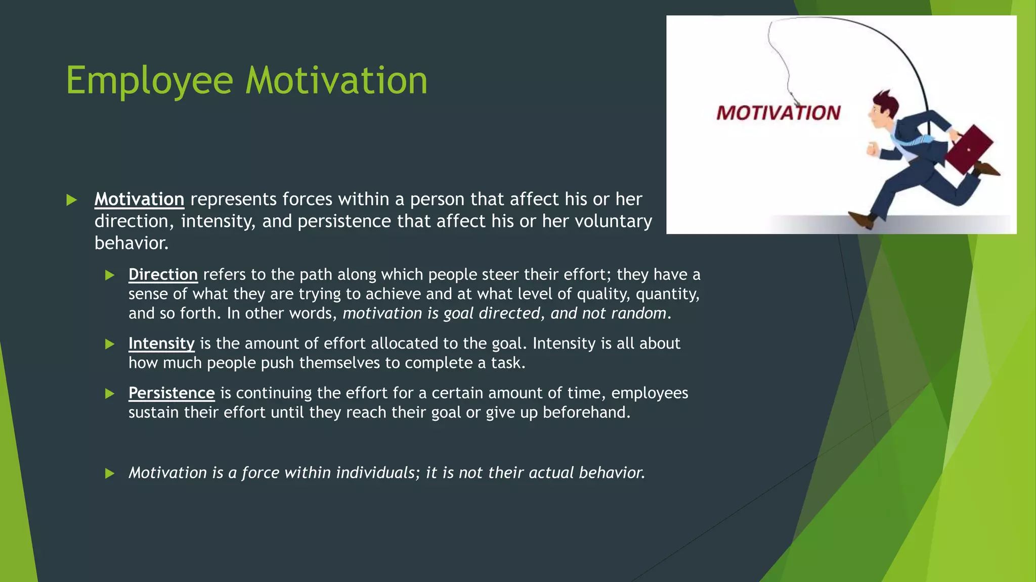 Employee Motivation
 Motivation represents forces within a person that affect his or her
direction, intensity, and persistence that affect his or her voluntary
behavior.
 Direction refers to the path along which people steer their effort; they have a
sense of what they are trying to achieve and at what level of quality, quantity,
and so forth. In other words, motivation is goal directed, and not random.
 Intensity is the amount of effort allocated to the goal. Intensity is all about
how much people push themselves to complete a task.
 Persistence is continuing the effort for a certain amount of time, employees
sustain their effort until they reach their goal or give up beforehand.
 Motivation is a force within individuals; it is not their actual behavior.
 