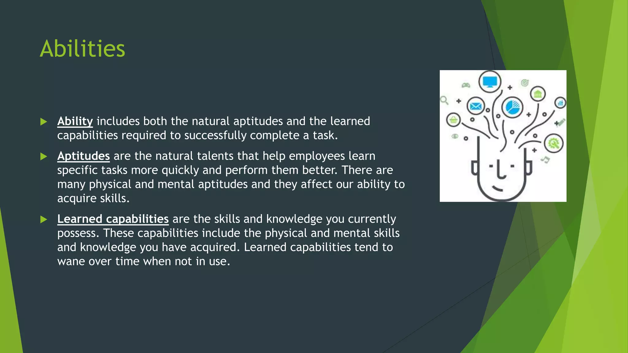 Abilities
 Ability includes both the natural aptitudes and the learned
capabilities required to successfully complete a task.
 Aptitudes are the natural talents that help employees learn
specific tasks more quickly and perform them better. There are
many physical and mental aptitudes and they affect our ability to
acquire skills.
 Learned capabilities are the skills and knowledge you currently
possess. These capabilities include the physical and mental skills
and knowledge you have acquired. Learned capabilities tend to
wane over time when not in use.
 