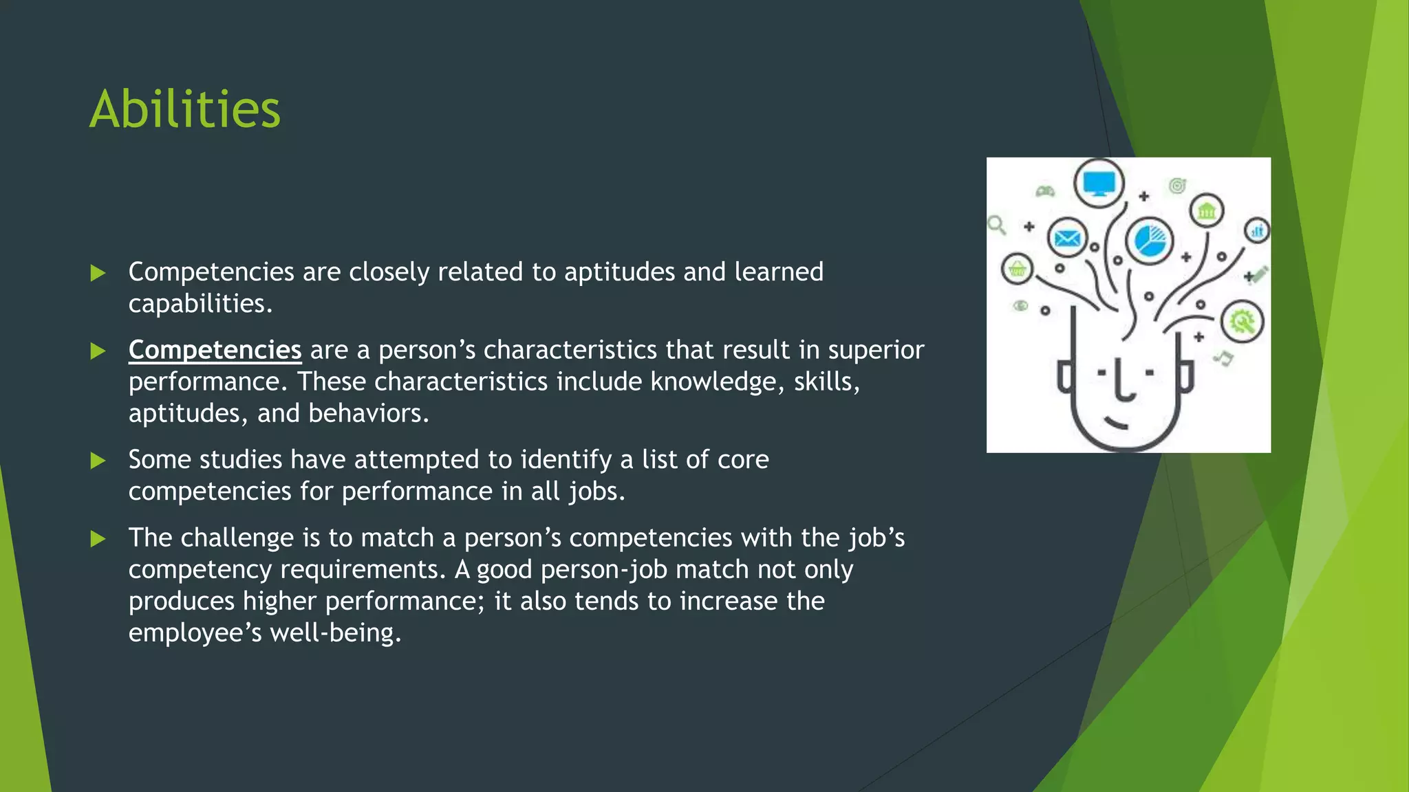 Abilities
 Competencies are closely related to aptitudes and learned
capabilities.
 Competencies are a person’s characteristics that result in superior
performance. These characteristics include knowledge, skills,
aptitudes, and behaviors.
 Some studies have attempted to identify a list of core
competencies for performance in all jobs.
 The challenge is to match a person’s competencies with the job’s
competency requirements. A good person-job match not only
produces higher performance; it also tends to increase the
employee’s well-being.
 