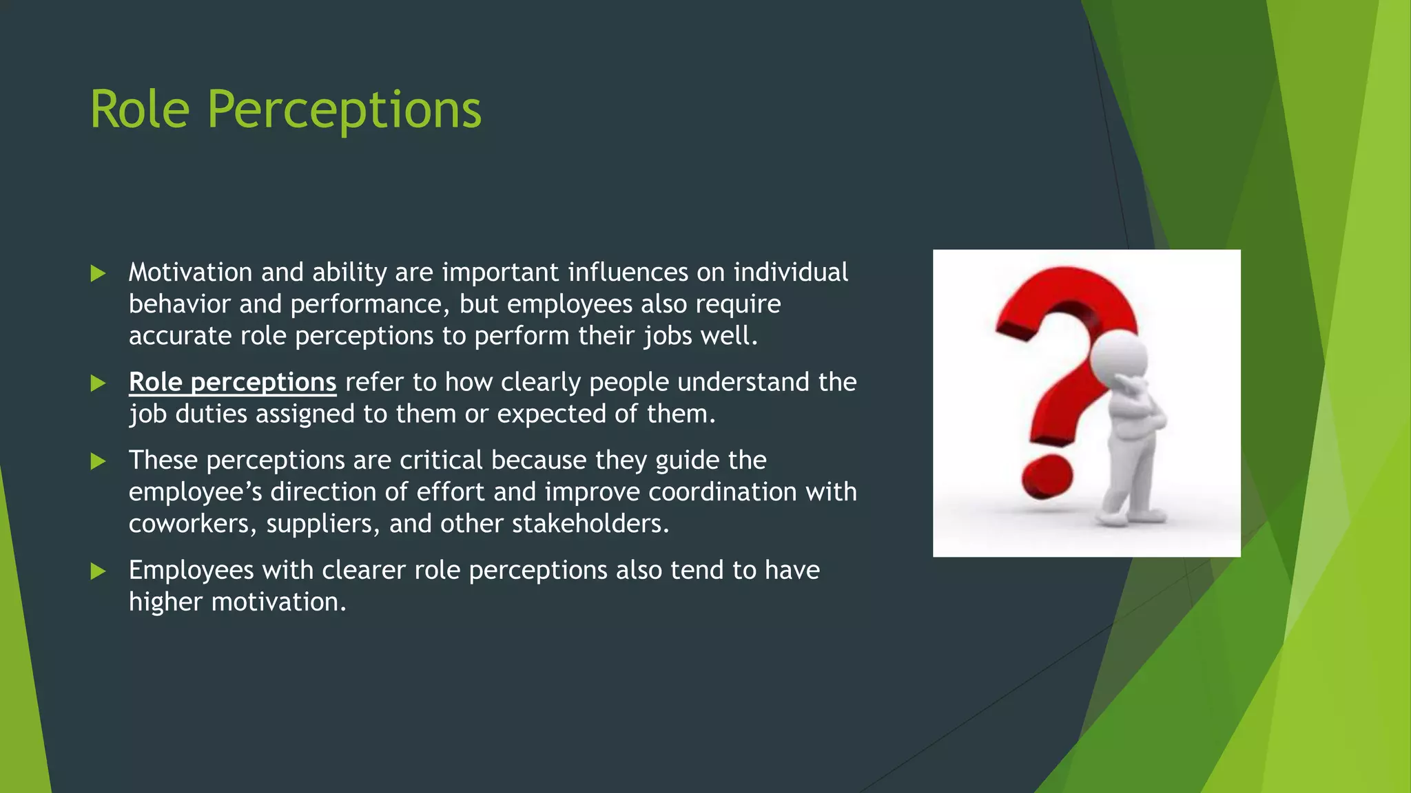 Role Perceptions
 Motivation and ability are important influences on individual
behavior and performance, but employees also require
accurate role perceptions to perform their jobs well.
 Role perceptions refer to how clearly people understand the
job duties assigned to them or expected of them.
 These perceptions are critical because they guide the
employee’s direction of effort and improve coordination with
coworkers, suppliers, and other stakeholders.
 Employees with clearer role perceptions also tend to have
higher motivation.
 