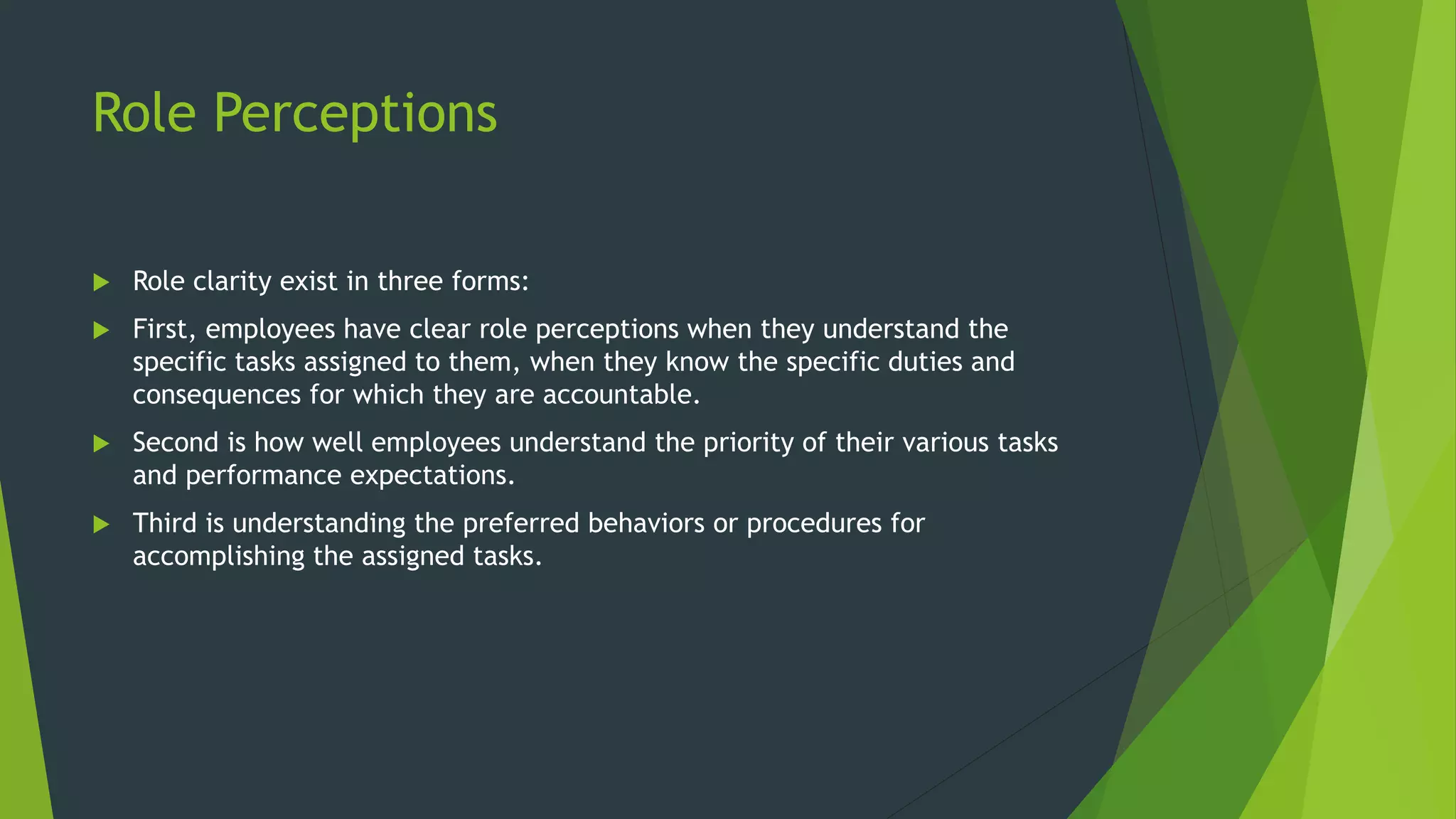 Role Perceptions
 Role clarity exist in three forms:
 First, employees have clear role perceptions when they understand the
specific tasks assigned to them, when they know the specific duties and
consequences for which they are accountable.
 Second is how well employees understand the priority of their various tasks
and performance expectations.
 Third is understanding the preferred behaviors or procedures for
accomplishing the assigned tasks.
 