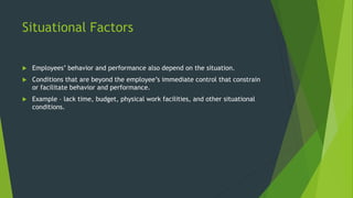Situational Factors
 Employees’ behavior and performance also depend on the situation.
 Conditions that are beyond the employee’s immediate control that constrain
or facilitate behavior and performance.
 Example – lack time, budget, physical work facilities, and other situational
conditions.
 