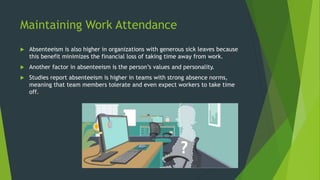 Maintaining Work Attendance
 Absenteeism is also higher in organizations with generous sick leaves because
this benefit minimizes the financial loss of taking time away from work.
 Another factor in absenteeism is the person’s values and personality.
 Studies report absenteeism is higher in teams with strong absence norms,
meaning that team members tolerate and even expect workers to take time
off.
 