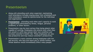 Presenteeism
 Along with attending work when expected, maintaining
work attendance includes staying away from scheduled work
when attendance would be dysfunctional for the individual
and organization.
 Presenteeism – attending work when one’s capacity to work
is significantly diminished by illness, fatigue, personal
problems, or other factors.
 Presenteeism may be more serious than being absent when
capable of working. Employees who attend work when they
are unwell or unfit may worsen their own condition and
increase coworker’s health risk. These employees are also
less productive and may reduce coworker’s productivity.
 Presenteeism is more common among employees with low
job security, who lack sick leave pay or similar buffers, and
whose absence would immediately affect many people.
 