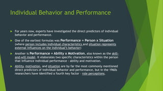 Individual Behavior and Performance
 For years now, experts have investigated the direct predictors of individual
behavior and performance.
 One of the earliest formulas was Performance = Person x Situation
(where person includes individual characteristics and situation represents
external influences on the individual’s behavior)
 Another is Performance = Ability x Motivation, also known as the skill-
and-will model. It elaborates two specific characteristics within the person
that influence individual performance - ability and motivation.
 Ability, motivation, and situation are by far the most commonly mentioned
direct predictors of individual behavior and performance, but in the 1960s
researchers have identified a fourth key factor – role perceptions.
 