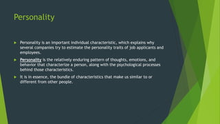 Personality
 Personality is an important individual characteristic, which explains why
several companies try to estimate the personality traits of job applicants and
employees.
 Personality is the relatively enduring pattern of thoughts, emotions, and
behavior that characterize a person, along with the psychological processes
behind those characteristics.
 It is in essence, the bundle of characteristics that make us similar to or
different from other people.
 