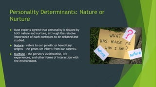 Personality Determinants: Nature or
Nurture
 Most experts agreed that personality is shaped by
both nature and nurture, although the relative
importance of each continues to be debated and
studied.
 Nature – refers to our genetic or hereditary
origins – the genes we inherit from our parents.
 Nurture – the person’s socialization, life
experiences, and other forms of interaction with
the environment.
 