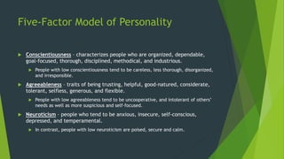 Five-Factor Model of Personality
 Conscientiousness – characterizes people who are organized, dependable,
goal-focused, thorough, disciplined, methodical, and industrious.
 People with low conscientiousness tend to be careless, less thorough, disorganized,
and irresponsible.
 Agreeableness – traits of being trusting, helpful, good-natured, considerate,
tolerant, selfless, generous, and flexible.
 People with low agreeableness tend to be uncooperative, and intolerant of others’
needs as well as more suspicious and self-focused.
 Neuroticism – people who tend to be anxious, insecure, self-conscious,
depressed, and temperamental.
 In contrast, people with low neuroticism are poised, secure and calm.
 