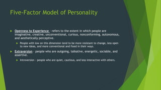 Five-Factor Model of Personality
 Openness to Experience – refers to the extent in which people are
imaginative, creative, unconventional, curious, nonconforming, autonomous,
and aesthetically perceptive.
 People with low on this dimension tend to be more resistant to change, less open
to new ideas, and more conventional and fixed in their ways.
 Extraversion – people who are outgoing, talkative, energetic, sociable, and
assertive.
 Introversion – people who are quiet, cautious, and less interactive with others.
 