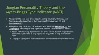 Jungian Personality Theory and the
Myers-Briggs Type Indicator (MBTI)
 Along with the four core processes of Sensing, Intuition, Thinking, and
Feeling, people also differ in their degrees of Extraversion (E) and
Introversion (I).
 Along with Jung’s S-N, T-F, E-I, the MBTI also measures Perceiving (P) and
Judging (J), which represents a person’s attitude toward external people.
 People with Perceiving (P) orientation are open, curious, flexible; prefer to adapt
spontaneously to events as they unfold, and they prefer to keep their options
open.
 Judging (J) types prefer order and structure and want to resolve problems quickly.
 