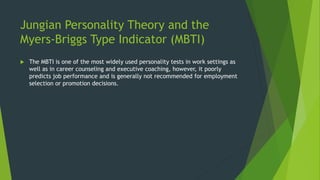 Jungian Personality Theory and the
Myers-Briggs Type Indicator (MBTI)
 The MBTI is one of the most widely used personality tests in work settings as
well as in career counseling and executive coaching, however, it poorly
predicts job performance and is generally not recommended for employment
selection or promotion decisions.
 