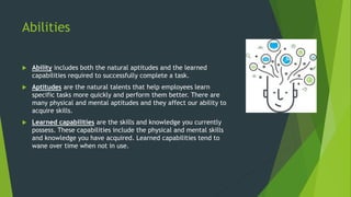 Abilities
 Ability includes both the natural aptitudes and the learned
capabilities required to successfully complete a task.
 Aptitudes are the natural talents that help employees learn
specific tasks more quickly and perform them better. There are
many physical and mental aptitudes and they affect our ability to
acquire skills.
 Learned capabilities are the skills and knowledge you currently
possess. These capabilities include the physical and mental skills
and knowledge you have acquired. Learned capabilities tend to
wane over time when not in use.
 