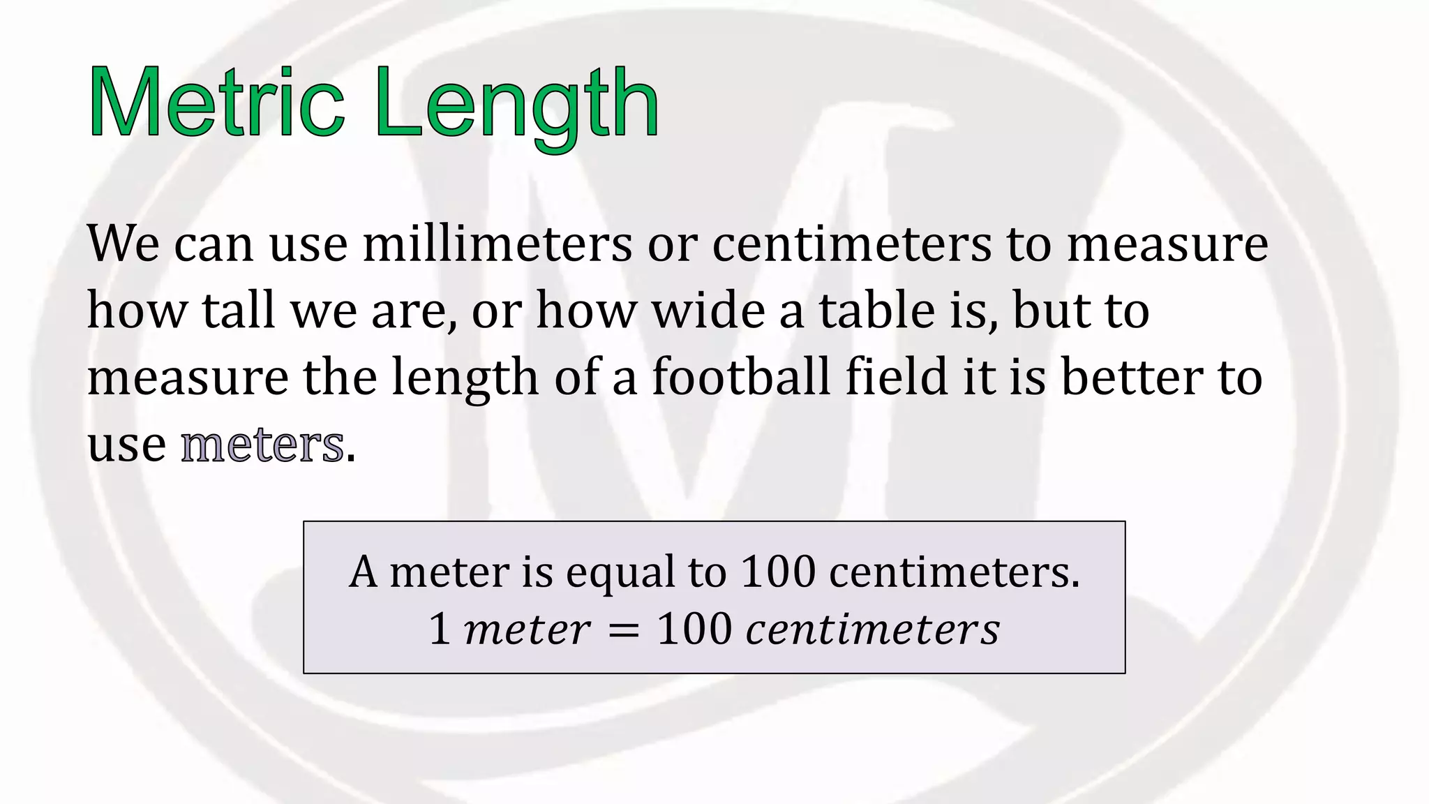 We can use millimeters or centimeters to measure
how tall we are, or how wide a table is, but to
measure the length of a football field it is better to
use .
A meter is equal to 100 centimeters.
1 𝑚𝑒𝑡𝑒𝑟 = 100 𝑐𝑒𝑛𝑡𝑖𝑚𝑒𝑡𝑒𝑟𝑠
 