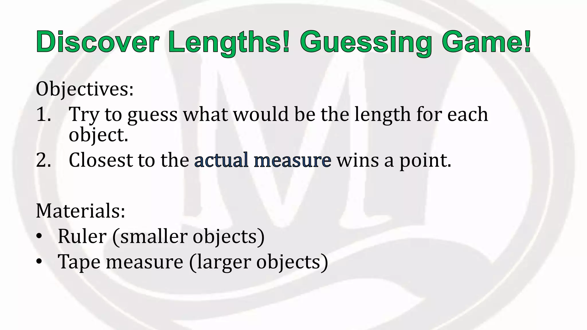Objectives:
1. Try to guess what would be the length for each
object.
2. Closest to the wins a point.
Materials:
• Ruler (smaller objects)
• Tape measure (larger objects)
 